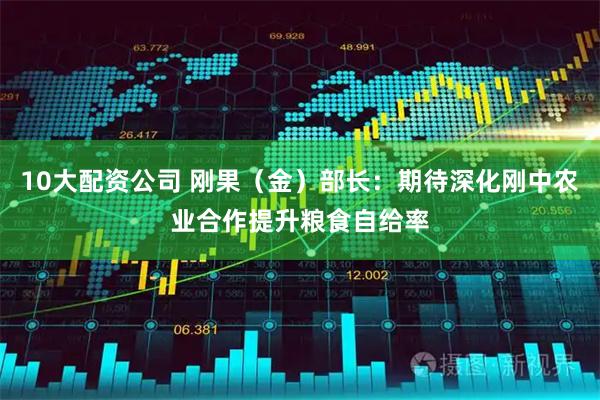 10大配资公司 刚果（金）部长：期待深化刚中农业合作提升粮食自给率