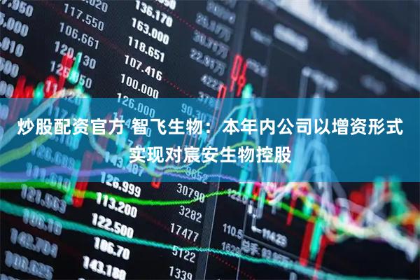 炒股配资官方 智飞生物：本年内公司以增资形式实现对宸安生物控股