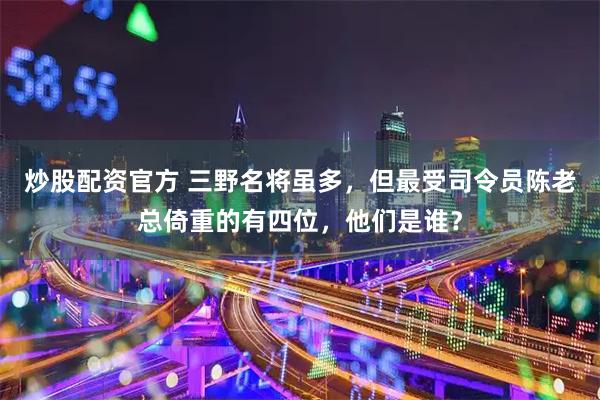 炒股配资官方 三野名将虽多，但最受司令员陈老总倚重的有四位，他们是谁？
