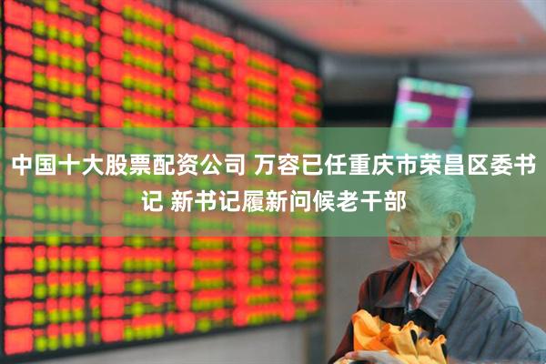 中国十大股票配资公司 万容已任重庆市荣昌区委书记 新书记履新问候老干部