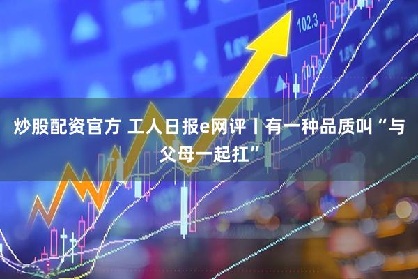 炒股配资官方 工人日报e网评丨有一种品质叫“与父母一起扛”
