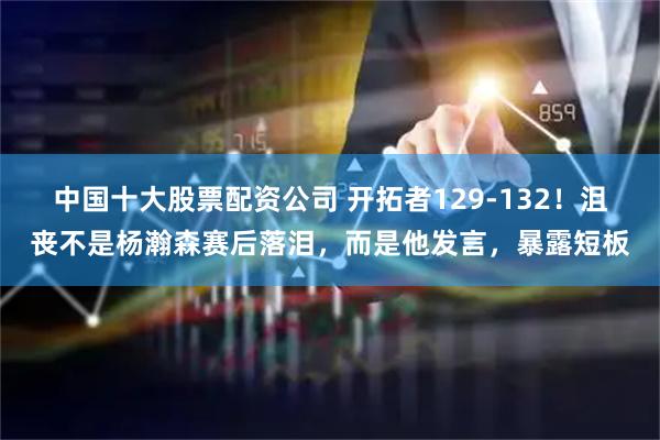 中国十大股票配资公司 开拓者129-132!沮丧不是杨瀚森赛后落泪,而是他发言,暴露短板