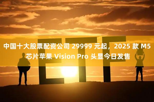 中国十大股票配资公司 29999 元起，2025 款 M5 芯片苹果 Vision Pro 头显今日发售