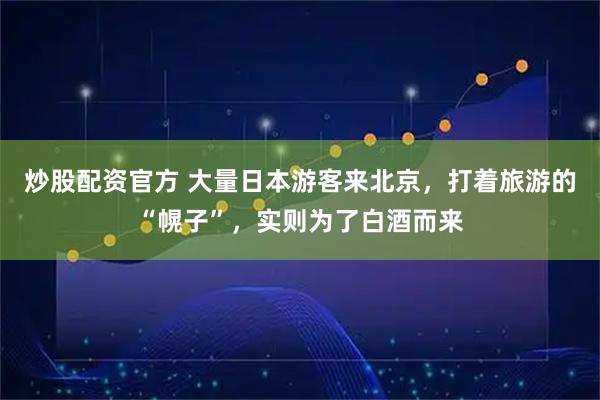 炒股配资官方 大量日本游客来北京，打着旅游的“幌子”，实则为了白酒而来