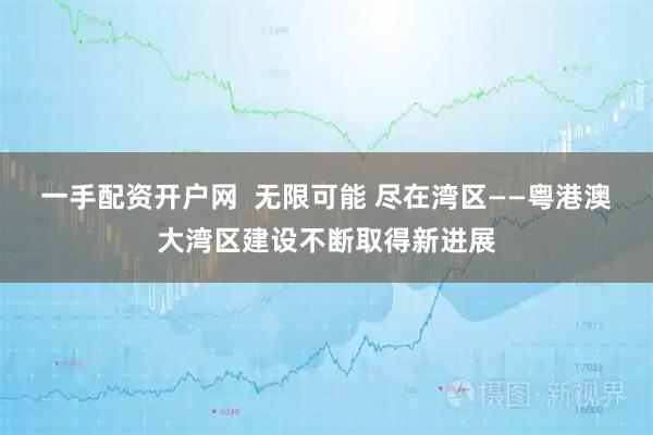 一手配资开户网  无限可能 尽在湾区——粤港澳大湾区建设不断取得新进展