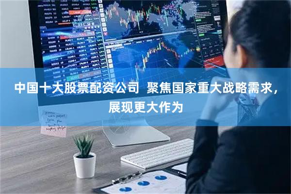 中国十大股票配资公司 聚焦国家重大战略需求,展现更大作为