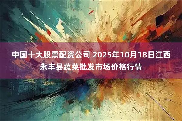 中国十大股票配资公司 2025年10月18日江西永丰县蔬菜批发市场价格行情