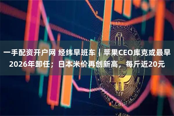 一手配资开户网 经纬早班车｜苹果CEO库克或最早2026年卸任；日本米价再创新高，每斤近20元