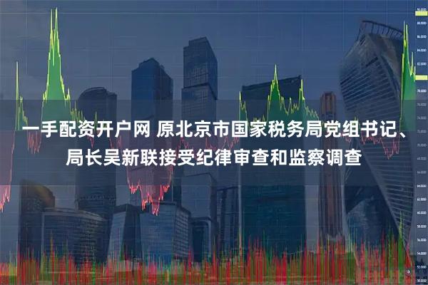 一手配资开户网 原北京市国家税务局党组书记、局长吴新联接受纪律审查和监察调查
