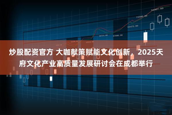 炒股配资官方 大咖献策赋能文化创新，2025天府文化产业高质量发展研讨会在成都举行