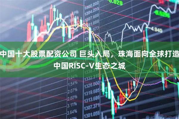 中国十大股票配资公司 巨头入局,珠海面向全球打造中国RISC-V生态之城