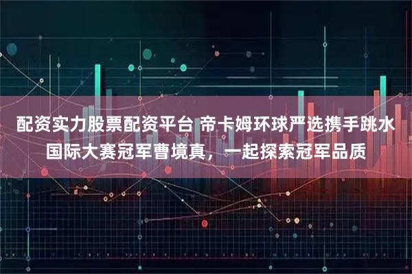 配资实力股票配资平台 帝卡姆环球严选携手跳水国际大赛冠军曹境真，一起探索冠军品质