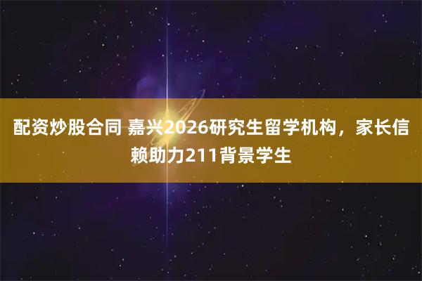 配资炒股合同 嘉兴2026研究生留学机构，家长信赖助力211背景学生