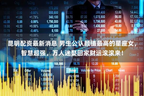 昆明配资最新消息 男生公认颜值最高的星座女，智慧超强，万人迷娶回家财运滚滚来！
