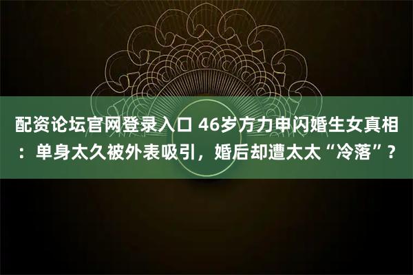 配资论坛官网登录入口 46岁方力申闪婚生女真相：单身太久被外表吸引，婚后却遭太太“冷落”？