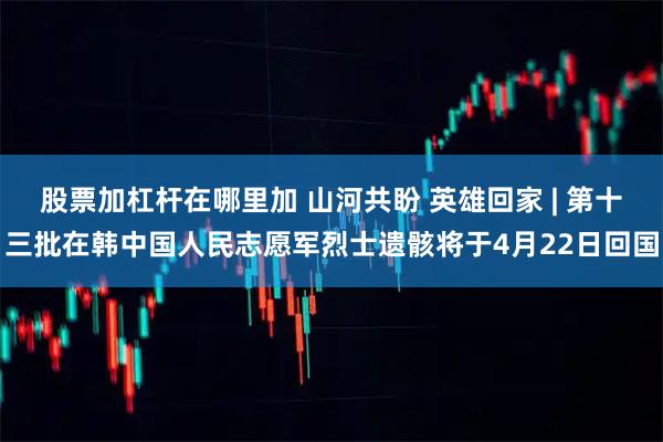 股票加杠杆在哪里加 山河共盼 英雄回家 | 第十三批在韩中国人民志愿军烈士遗骸将于4月22日回国