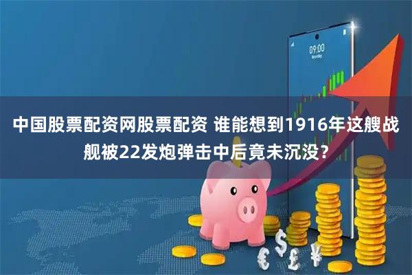 中国股票配资网股票配资 谁能想到1916年这艘战舰被22发炮弹击中后竟未沉没？