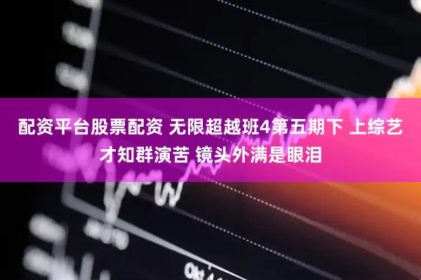配资平台股票配资 无限超越班4第五期下 上综艺才知群演苦 镜头外满是眼泪