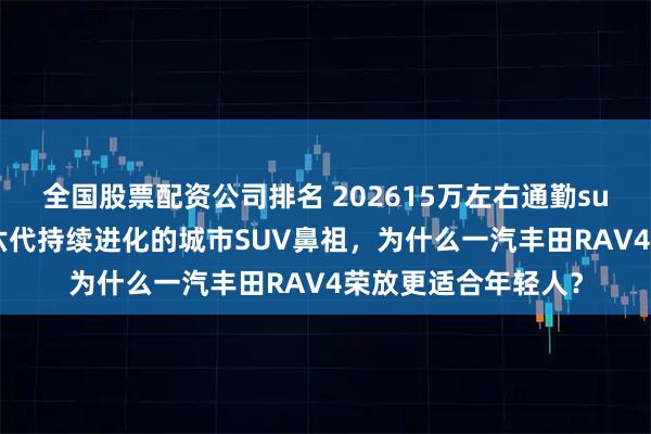 全国股票配资公司排名 202615万左右通勤suv测评：历经31年六代持续进化的城市SUV鼻祖，为什么一汽丰田RAV4荣放更适合年轻人？