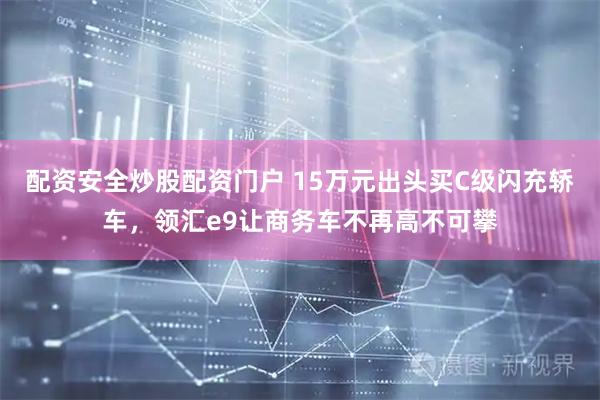 配资安全炒股配资门户 15万元出头买C级闪充轿车，领汇e9让商务车不再高不可攀